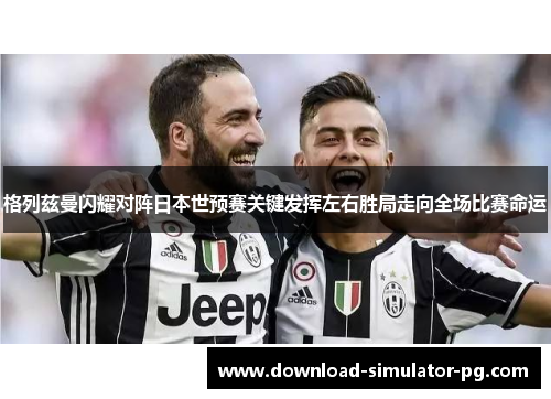 格列兹曼闪耀对阵日本世预赛关键发挥左右胜局走向全场比赛命运