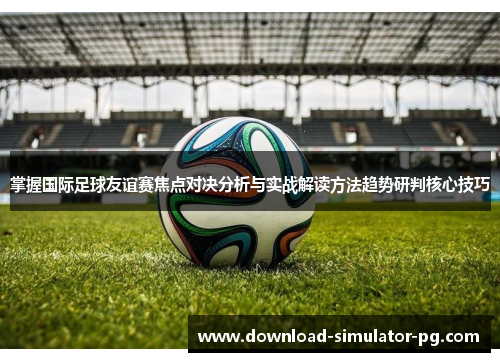 掌握国际足球友谊赛焦点对决分析与实战解读方法趋势研判核心技巧