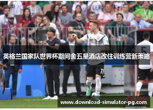 英格兰国家队世界杯期间舍五星酒店改住训练营新策略