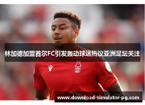 林加德加盟首尔FC引发轰动球迷热议亚洲足坛关注 林加德加盟首尔FC引发轰动球迷热议亚洲足坛关注