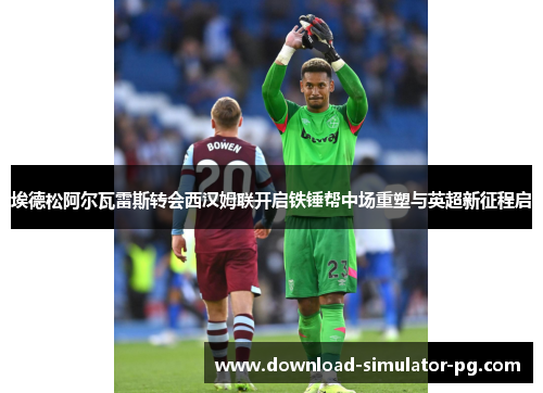 埃德松阿尔瓦雷斯转会西汉姆联开启铁锤帮中场重塑与英超新征程启