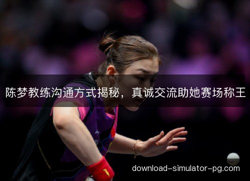 陈梦教练沟通方式揭秘，真诚交流助她赛场称王