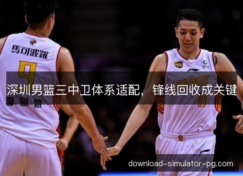 深圳男篮三中卫体系适配，锋线回收成关键